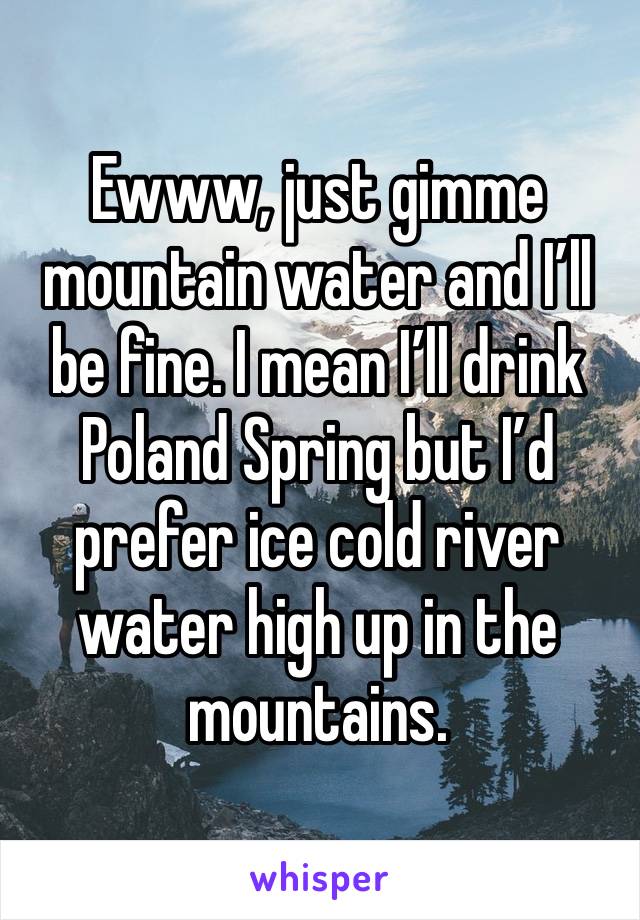 Ewww, just gimme mountain water and I’ll be fine. I mean I’ll drink Poland Spring but I’d prefer ice cold river water high up in the mountains.