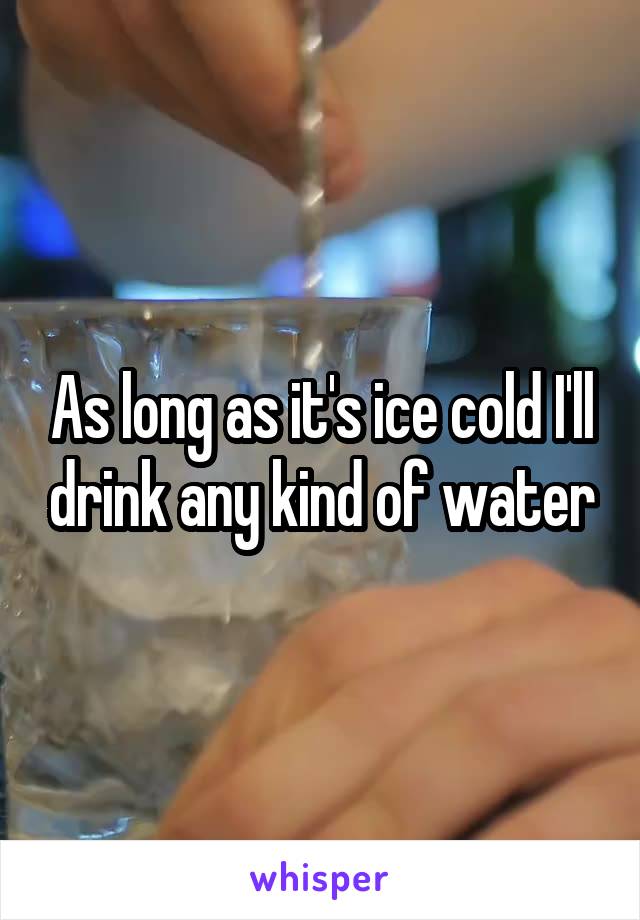 As long as it's ice cold I'll drink any kind of water