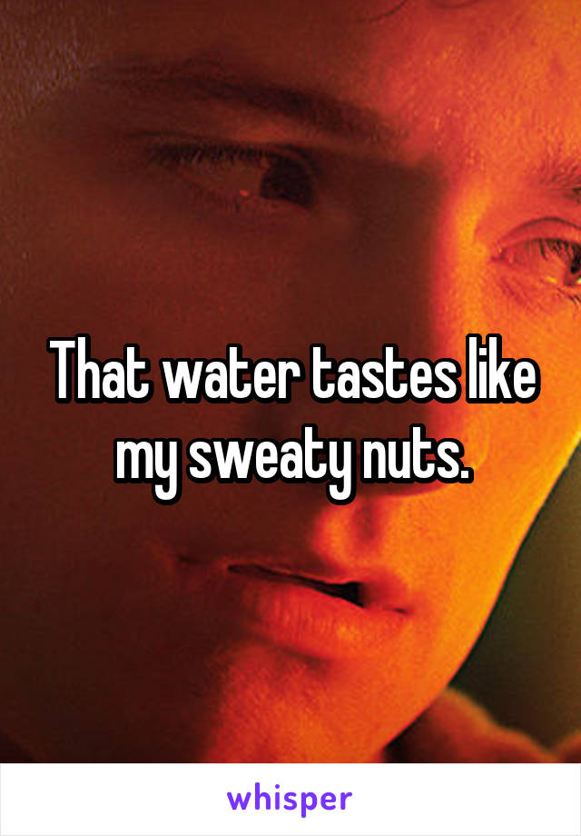 That water tastes like my sweaty nuts.