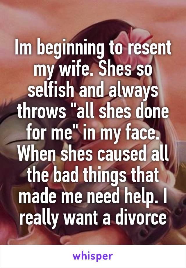 Im beginning to resent my wife. Shes so selfish and always throws "all shes done for me" in my face. When shes caused all the bad things that made me need help. I really want a divorce