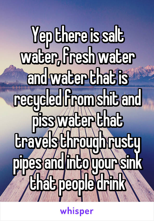 Yep there is salt water, fresh water and water that is recycled from shit and piss water that travels through rusty pipes and into your sink that people drink