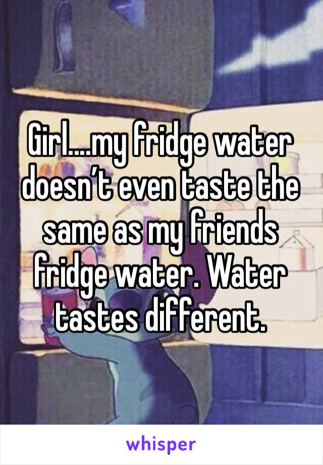 Girl....my fridge water doesn’t even taste the same as my friends fridge water. Water tastes different. 