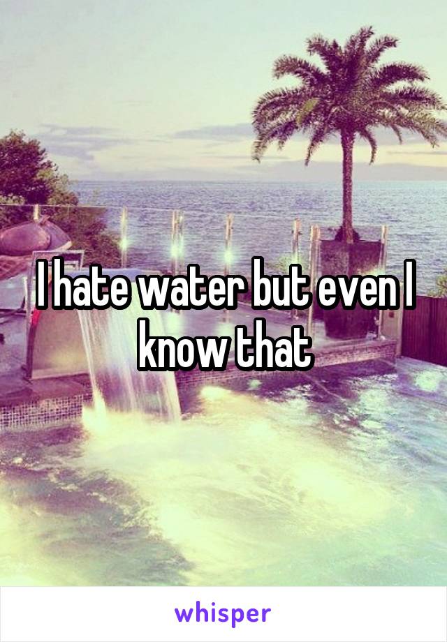 I hate water but even I know that