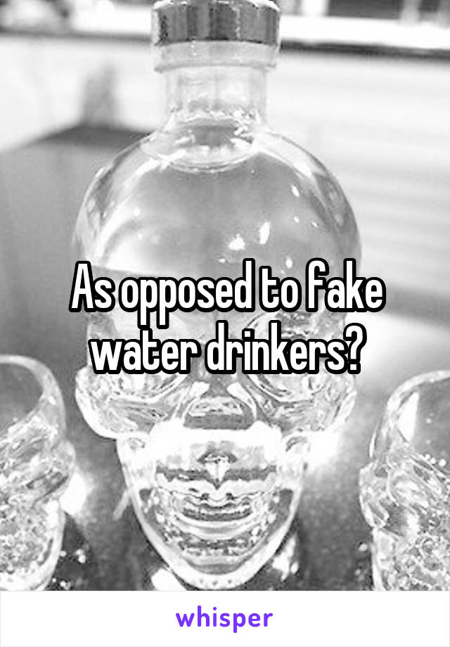 As opposed to fake water drinkers?