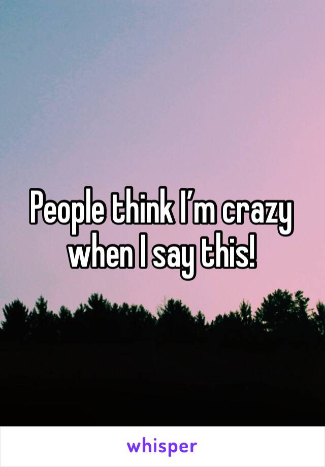 People think I’m crazy when I say this! 