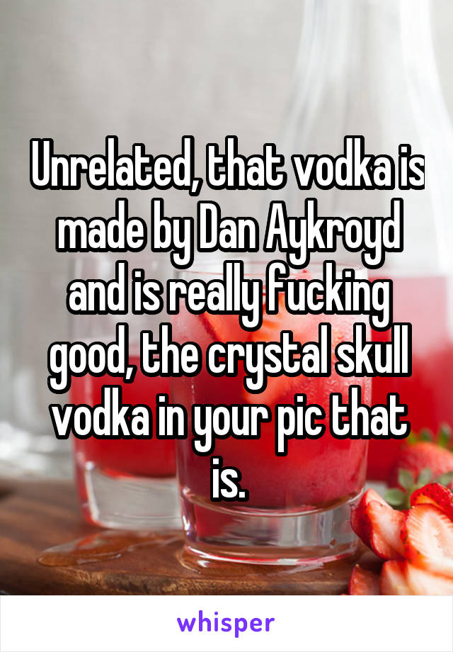 Unrelated, that vodka is made by Dan Aykroyd and is really fucking good, the crystal skull vodka in your pic that is.