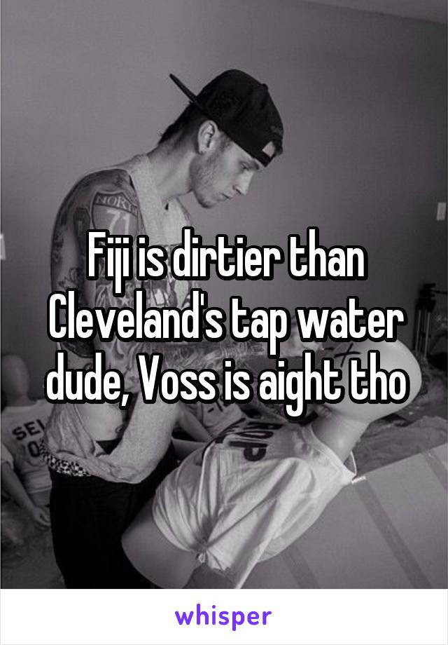 Fiji is dirtier than Cleveland's tap water dude, Voss is aight tho