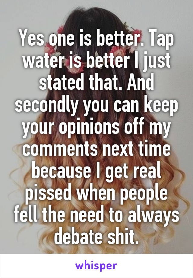 Yes one is better. Tap water is better I just stated that. And secondly you can keep your opinions off my comments next time because I get real pissed when people fell the need to always debate shit.