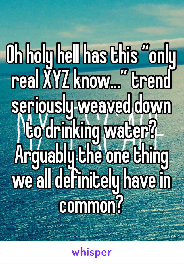 Oh holy hell has this “only real XYZ know...” trend seriously weaved down to drinking water? Arguably the one thing we all definitely have in common?