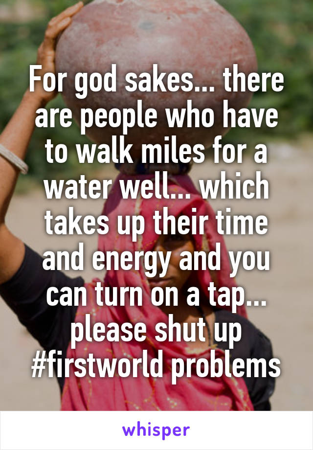 For god sakes... there are people who have to walk miles for a water well... which takes up their time and energy and you can turn on a tap... please shut up #firstworld problems