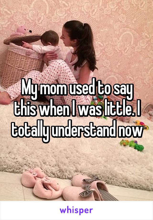 My mom used to say this when I was little. I totally understand now