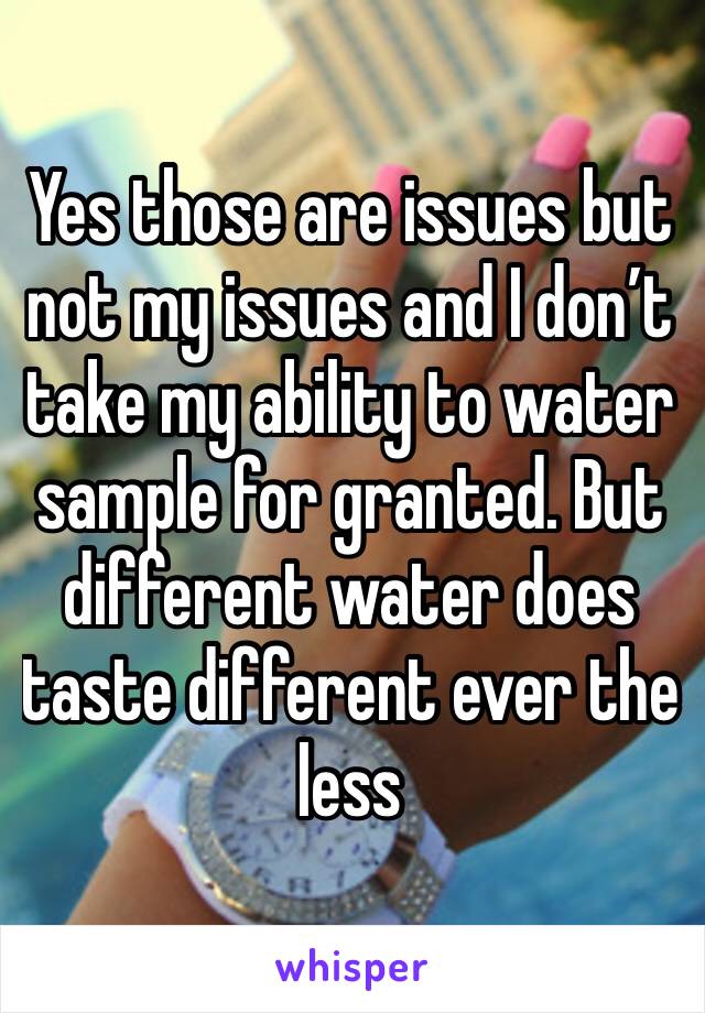 Yes those are issues but not my issues and I don’t take my ability to water sample for granted. But different water does taste different ever the less