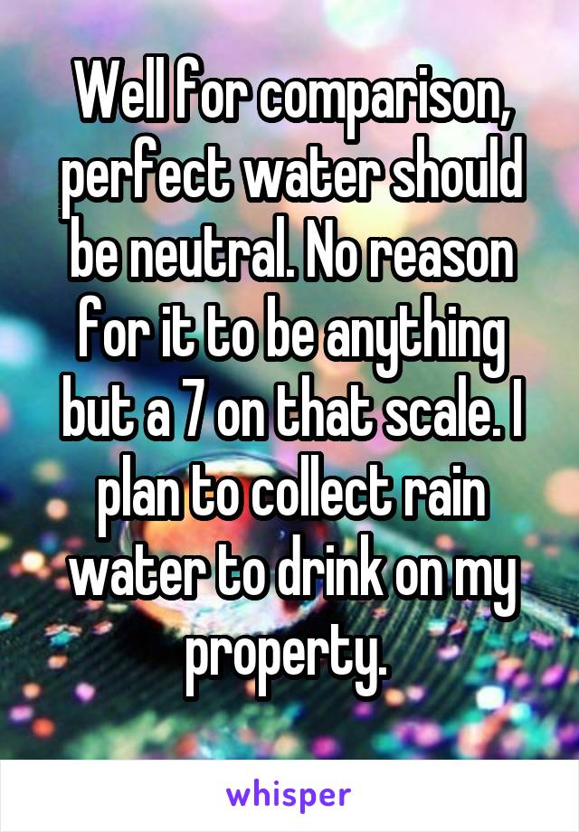 Well for comparison, perfect water should be neutral. No reason for it to be anything but a 7 on that scale. I plan to collect rain water to drink on my property. 
