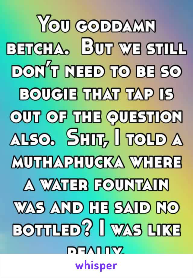 You goddamn betcha.  But we still don’t need to be so bougie that tap is out of the question also.  Shit, I told a muthaphucka where a water fountain was and he said no bottled? I was like really.  