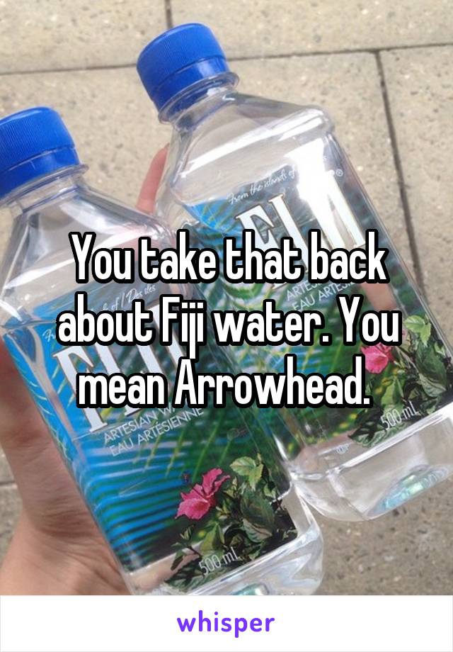 You take that back about Fiji water. You mean Arrowhead. 