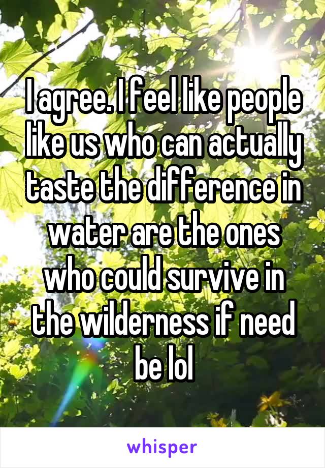 I agree. I feel like people like us who can actually taste the difference in water are the ones who could survive in the wilderness if need be lol