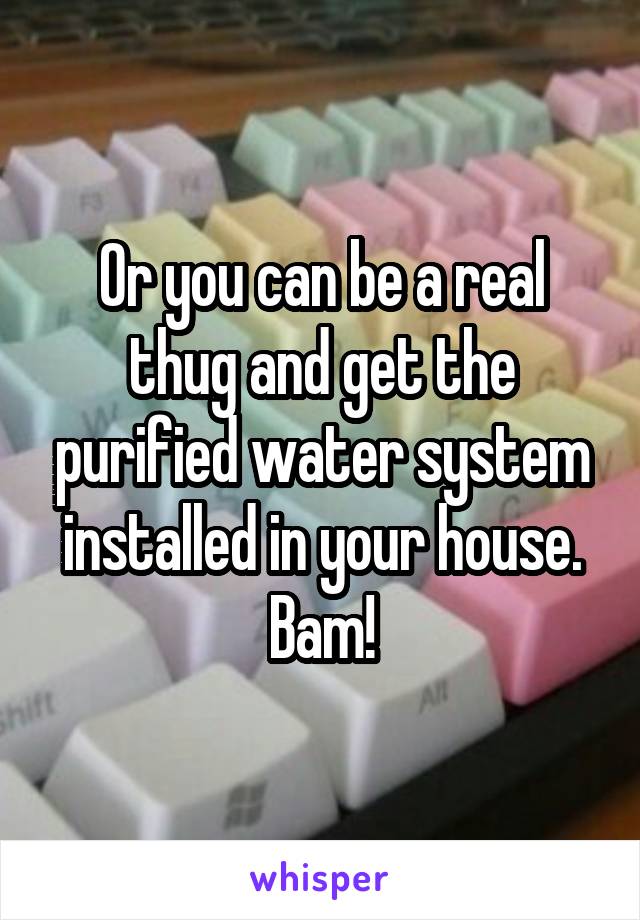 Or you can be a real thug and get the purified water system installed in your house. Bam!