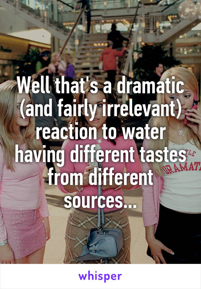 Well that's a dramatic (and fairly irrelevant) reaction to water having different tastes from different sources...