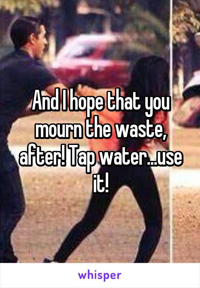 And I hope that you mourn the waste, after! Tap water...use it!