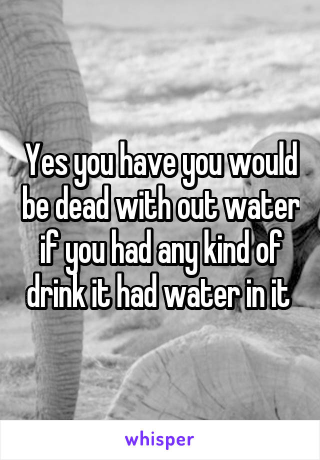 Yes you have you would be dead with out water if you had any kind of drink it had water in it 