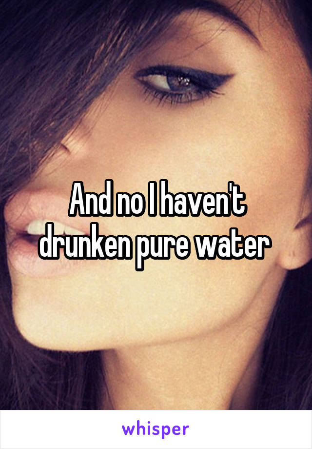 And no I haven't drunken pure water 