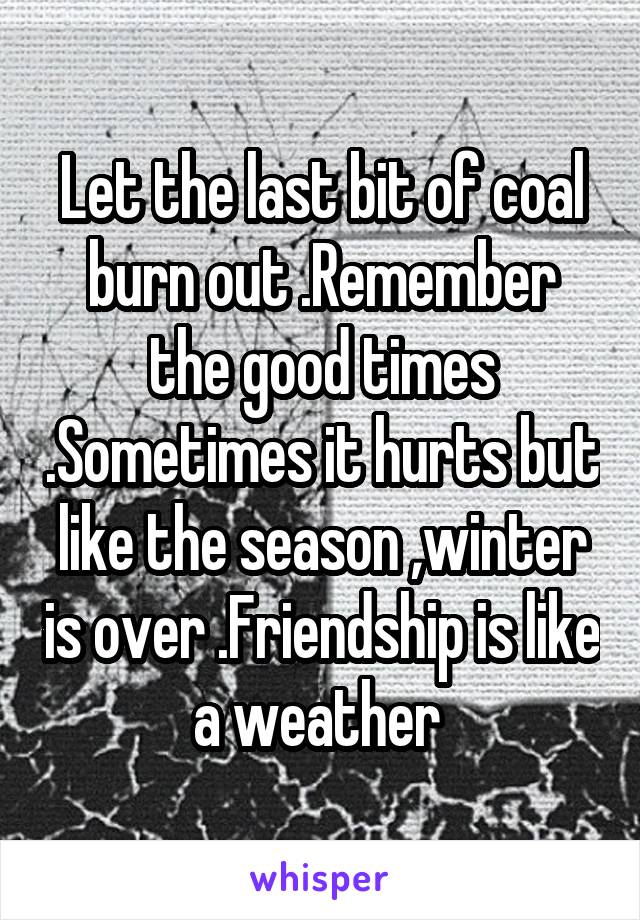 Let the last bit of coal burn out .Remember the good times .Sometimes it hurts but like the season ,winter is over .Friendship is like a weather 