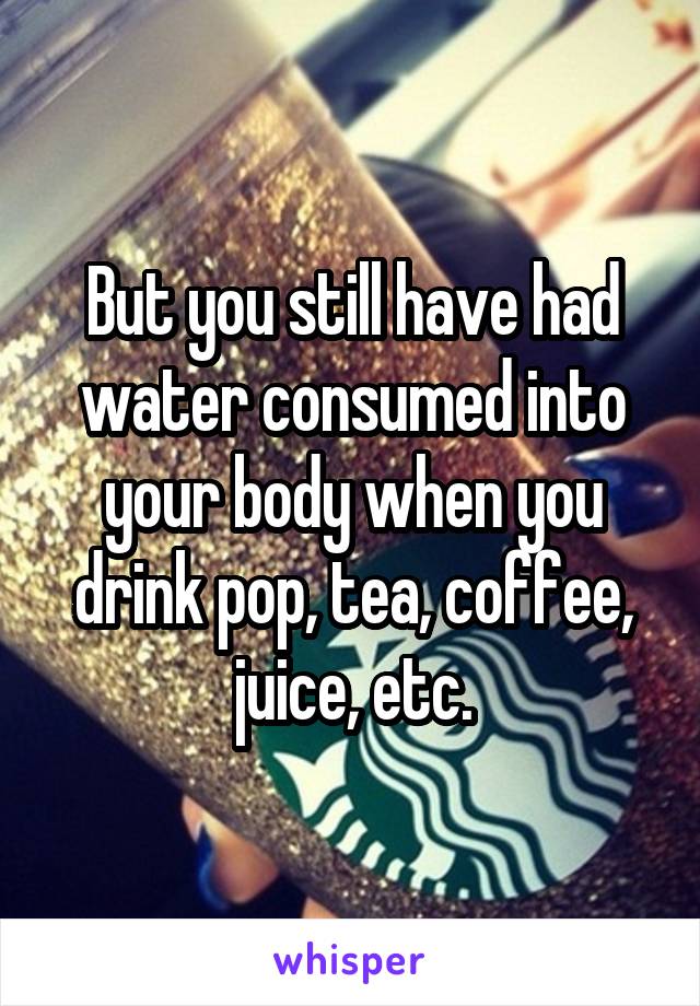 But you still have had water consumed into your body when you drink pop, tea, coffee, juice, etc.