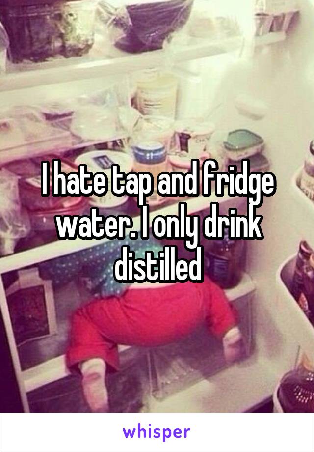 I hate tap and fridge water. I only drink distilled