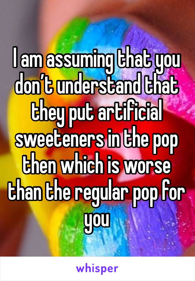 I am assuming that you don’t understand that they put artificial sweeteners in the pop then which is worse than the regular pop for you 