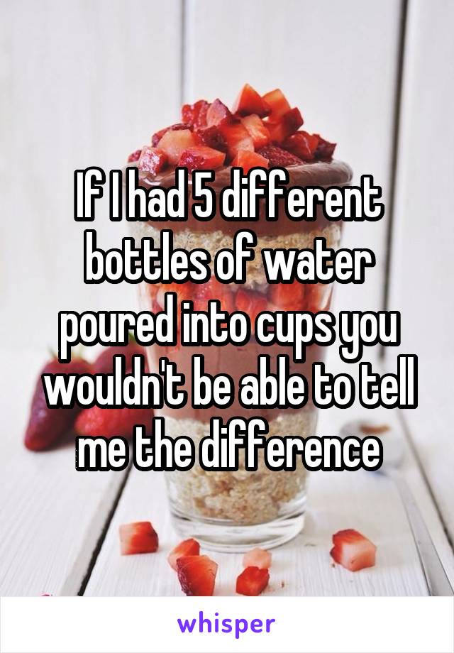 If I had 5 different bottles of water poured into cups you wouldn't be able to tell me the difference