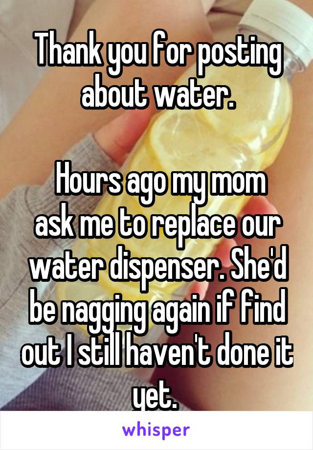 Thank you for posting about water.

 Hours ago my mom ask me to replace our water dispenser. She'd be nagging again if find out I still haven't done it yet. 