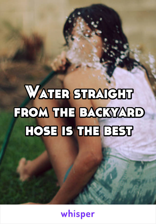 Water straight from the backyard hose is the best