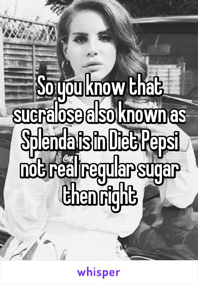 So you know that sucralose also known as Splenda is in Diet Pepsi not real regular sugar then right