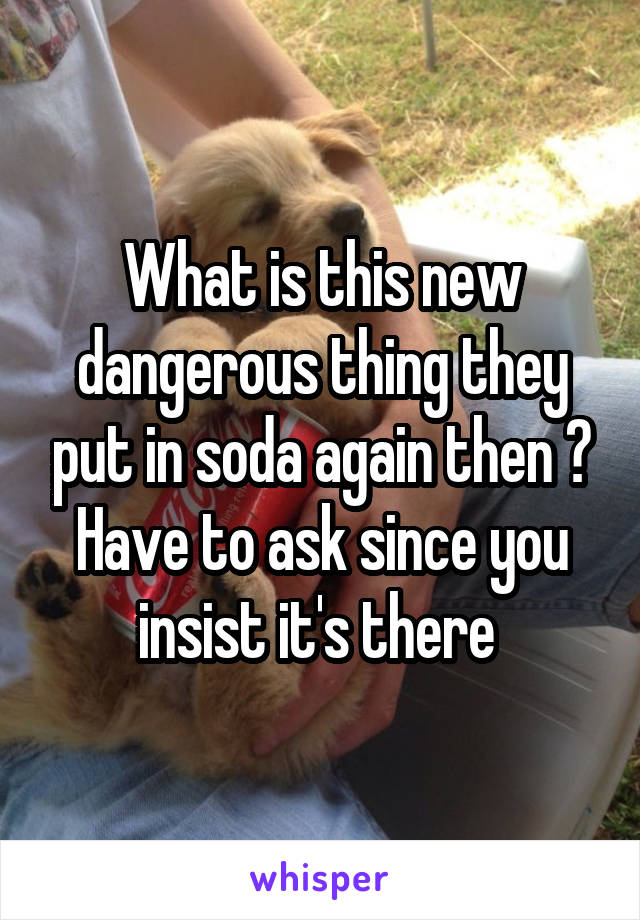 What is this new dangerous thing they put in soda again then ? Have to ask since you insist it's there 