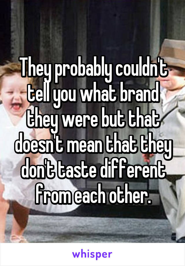 They probably couldn't tell you what brand they were but that doesn't mean that they don't taste different from each other.