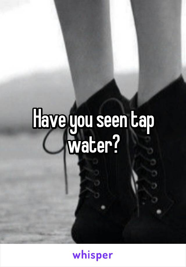 Have you seen tap water?