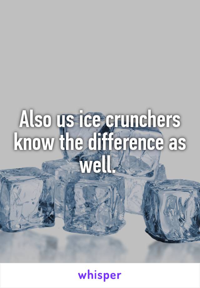 Also us ice crunchers know the difference as well. 