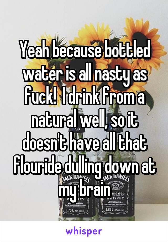 Yeah because bottled water is all nasty as fuck!  I drink from a natural well, so it doesn't have all that flouride dulling down at my brain