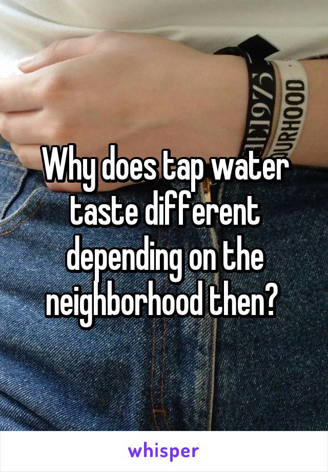 Why does tap water taste different depending on the neighborhood then? 