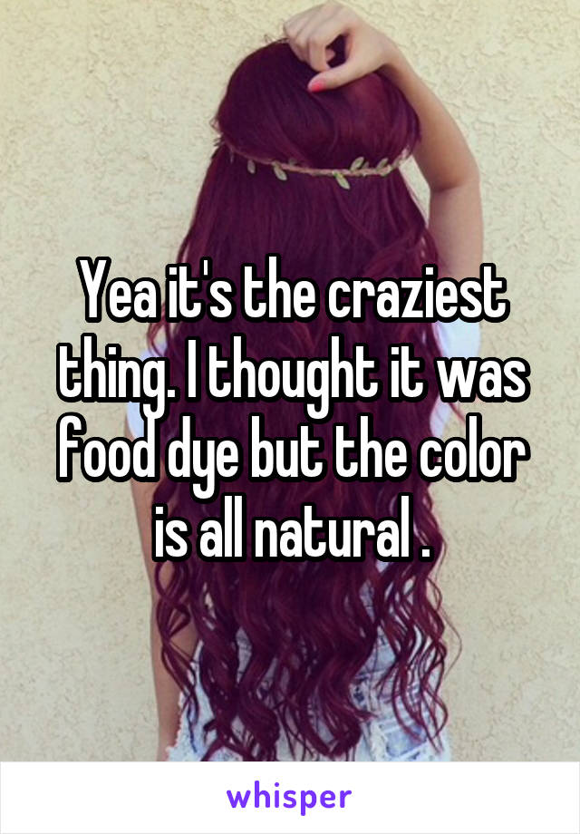 Yea it's the craziest thing. I thought it was food dye but the color is all natural .