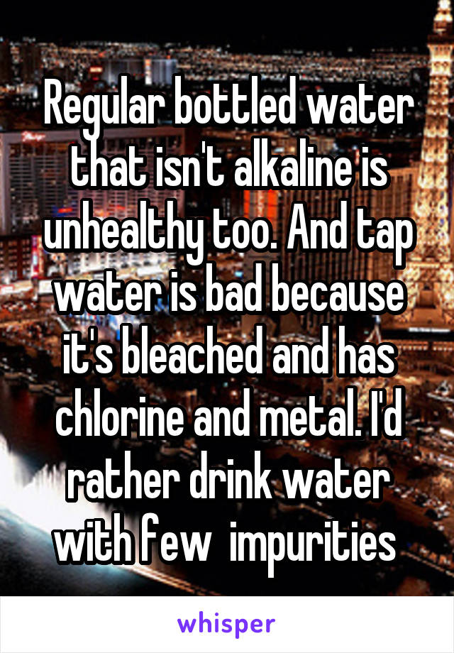 Regular bottled water that isn't alkaline is unhealthy too. And tap water is bad because it's bleached and has chlorine and metal. I'd rather drink water with few  impurities 