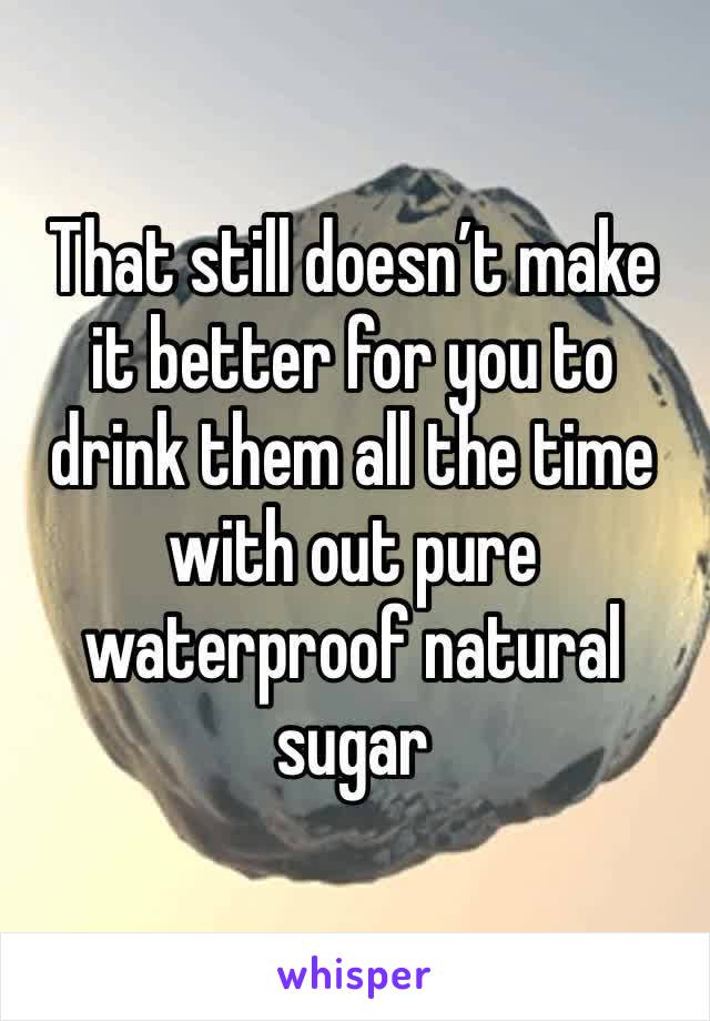 That still doesn’t make it better for you to drink them all the time with out pure waterproof natural sugar 