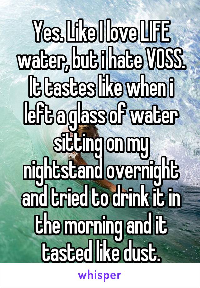 Yes. Like I love LIFE water, but i hate VOSS. It tastes like when i left a glass of water sitting on my nightstand overnight and tried to drink it in the morning and it tasted like dust.