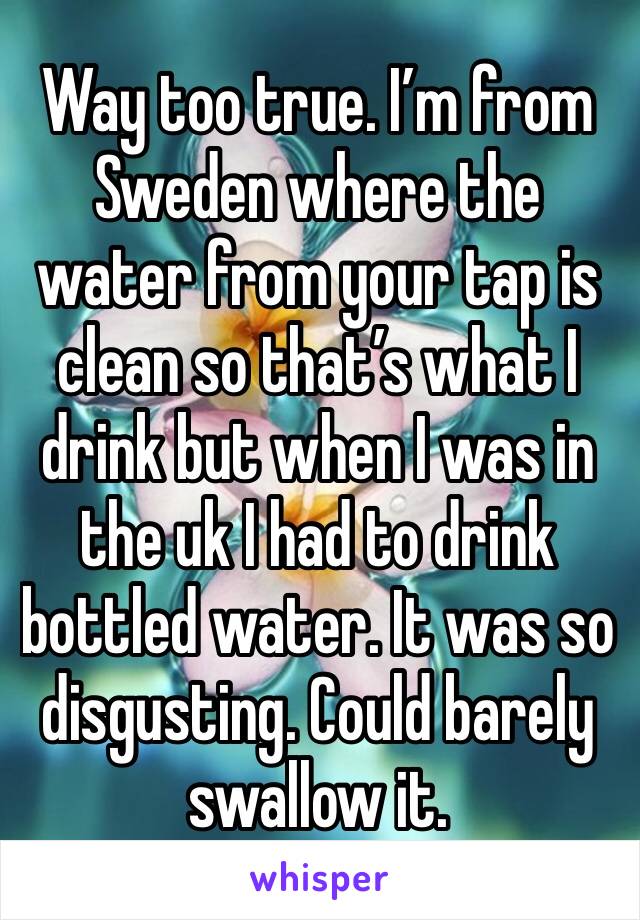 Way too true. I’m from Sweden where the water from your tap is clean so that’s what I drink but when I was in the uk I had to drink bottled water. It was so disgusting. Could barely swallow it.