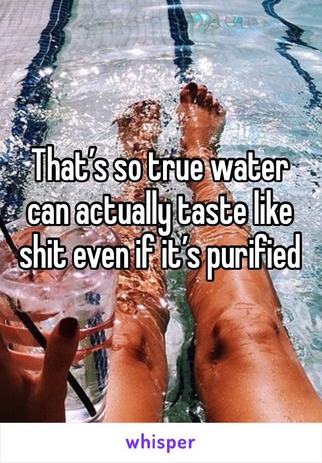 That’s so true water can actually taste like shit even if it’s purified 