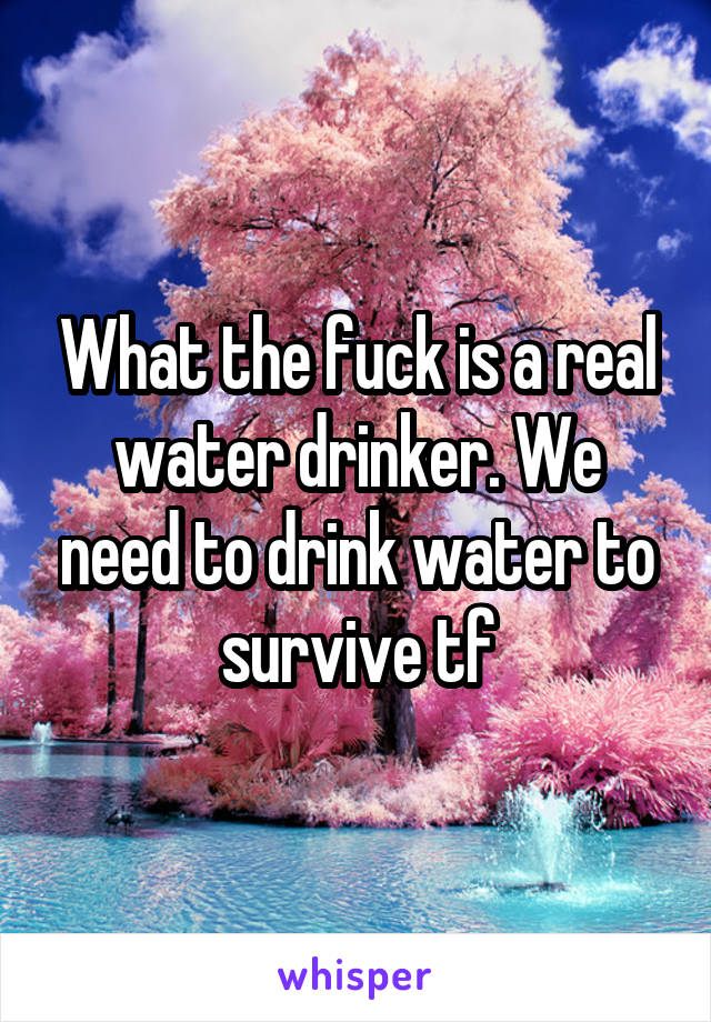 What the fuck is a real water drinker. We need to drink water to survive tf