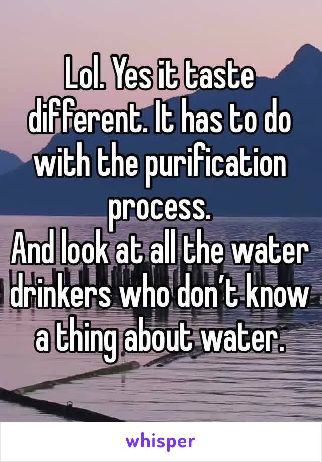 Lol. Yes it taste different. It has to do with the purification process. 
And look at all the water drinkers who don’t know a thing about water. 