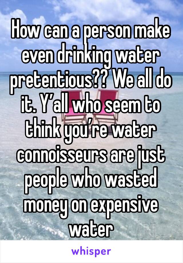 How can a person make even drinking water pretentious?? We all do it. Y’all who seem to think you’re water connoisseurs are just people who wasted money on expensive water 