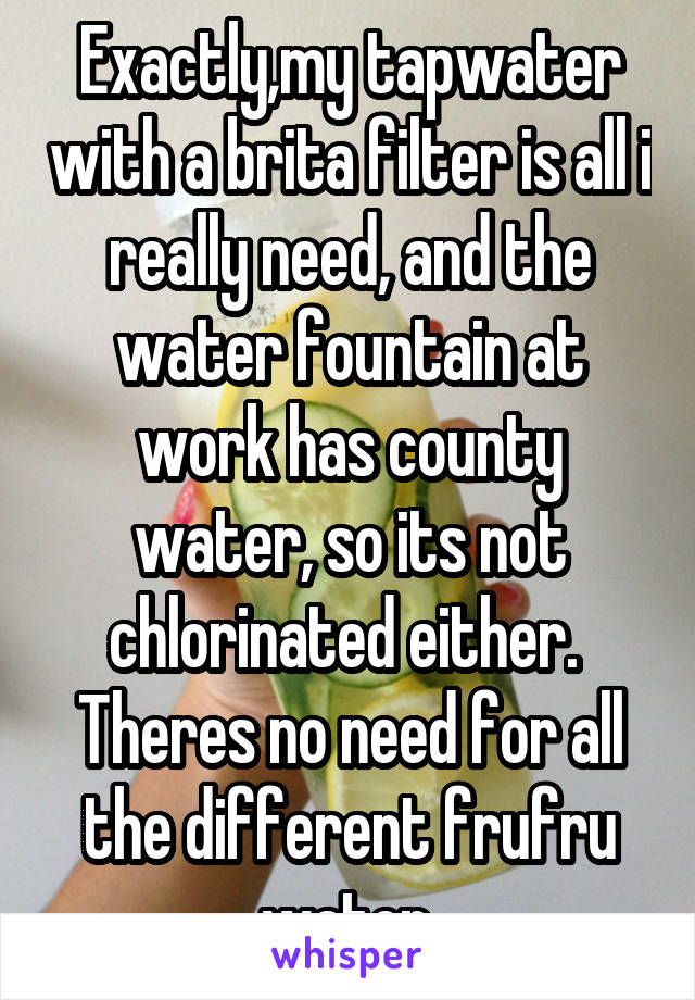 Exactly,my tapwater with a brita filter is all i really need, and the water fountain at work has county water, so its not chlorinated either.  Theres no need for all the different frufru water.