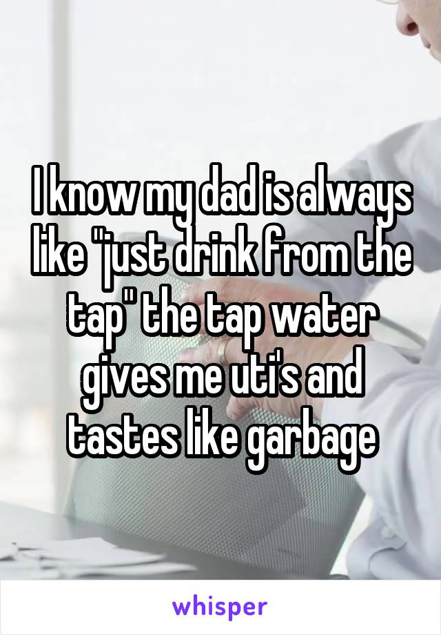 I know my dad is always like "just drink from the tap" the tap water gives me uti's and tastes like garbage